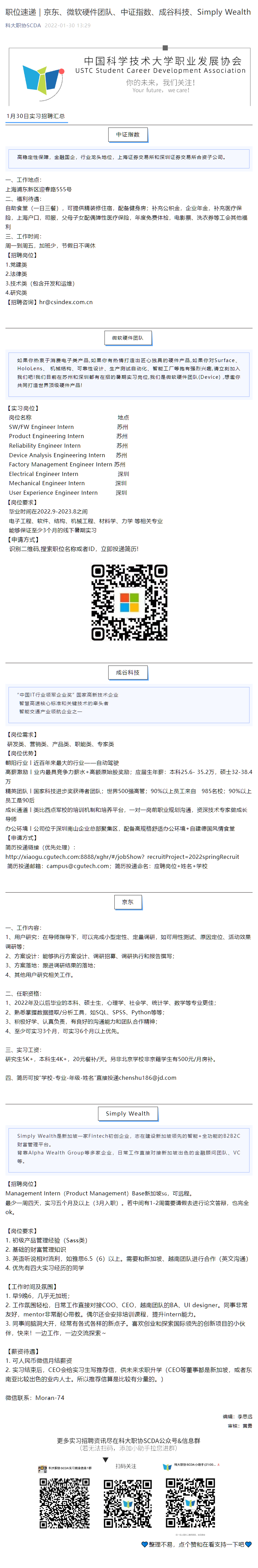 职位速递｜京东、微软硬件团队、中证指数、成谷科技、Simply Wealth
科大职协SCDA
2022\-01\-30 13:29
1月30日实习招聘汇总
中证指数
高稳定性保障，金融国企，行业龙头地位，上海证券交易所和深圳证券交易所合资子公司。
一、工作地点：
上海浦东新区迎春路555号
二、福利待遇：
自助食堂（一日三餐），可提供精装修住宿，配备健身房；补充公积金，企业年金，补充医疗保险，上海户口，司服，父母子女配偶弹性医疗保险，年度免费体检，电影票、洗衣券等工会其他福利
三、工作时间：
周一到周五，加班少，节假日不调休
【招聘岗位】
1\.党建类
2\.法律类
3\.技术类（包含开发和运维）
4\.研究类
【招聘咨询】hr@csindex\.com\.cn
微软硬件团队
如果你热衷于消费电子类产品\,如果你有热情打造出匠心独具的硬件产品\,如果你对Surface、HoloLens、 机械结构、可靠性设计、生产测试自动化、智能工厂等抱有强烈兴趣\,请立刻加入我们吧!我们目前在苏州和深圳都有在招的暑期实习岗位\,我们是微软硬件团队(Device) \,想邀你共同打造世界顶级硬件产品!
【实习岗位】
  岗位名称                                                地点           
  SW/FW Engineer Intern                        苏州       
  Product Engineering Intern                  苏州     
  Reliability Engineer Intern                    苏州       
  Device Analysis Engineering Intern      苏州      
  Factory Management Engineer Intern 苏州       
  Electrical Engineer Intern                      深圳       
  Mechanical Engineer Intern                 深圳      
  User Experience Engineer Intern          深圳      
【岗位要求】
  毕业时间在2022\.9\-2023\.8之间 
  电子工程、软件、结构、机械工程、材料学、力学 等相关专业 
  能够保证至少3个月的线下暑期实习
【申请方式】
  识别二维码\,搜索职位名称或者ID，立即投递简历!
成谷科技
“中国IT行业领军企业奖” 国家高新技术企业
 智慧高速核心标准和关键技术的牵头者
 智能交通产业领航企业之一
【岗位需求】
 研发类、营销类、产品类、职能类、专家类
【岗位优势】
朝阳行业丨近百年来最大的行业——自动驾驶
高薪激励丨业内最具竞争力薪水\+高额原始股奖励；应届生年薪：本科25\.6\- 35\.2万，硕士32\-38\.4万
精英团队丨国家科技进步奖获得者团队；世界500强高管；90%以上员工来自   985名校；90%以上员工是90后
成长通道丨类比西点军校的培训机制和培养平台，一对一岗前职业规划沟通，资深技术专家做成长导师
办公环境丨公司位于深圳南山企业总部聚集区，配备高规格舒适办公环境\+自建德国风情食堂
【申请方式】
简历投递链接（优先处理）：
http://xiaogu\.cgutech\.com:8888/xghr/\#/jobShow？recruitProject=2022springRecruit
 简历投递邮箱：campus@cgutech\.com；简历投递命名：应聘岗位\+姓名\+学校
京东
一、工作内容： 
1、用户研究：在导师指导下，可以完成小型定性、定量调研，如可用性测试、原因定位、活动效果调研等； 
2、方案设计：能够执行方案设计、调研招募、调研执行和报告撰写； 
3、方案落地：跟进调研结果的落地； 
4、其他用户研究相关工作。
二、任职资格： 
1、2022年及以后毕业的本科、硕士生，心理学、社会学、统计学、数学等专业更佳； 
2、熟悉掌握数据提取/分析工具，如SQL、SPSS、Python等等； 
3、积极好学、认真负责，有良好的沟通能力和团队合作精神；
4、至少可实习3个月，可实习6个月以上优先。
三、实习工资：
研究生5K\+，本科生4K\+，20元餐补/天。另非北京学校非京籍学生有500元/月房补。
四、简历可按“学校\-专业\-年级\-姓名”直接投递chenshu186@jd\.com
Simply Wealth
Simply Wealth是新加坡一家Fintech初创企业，志在建设新加坡领先的智能\+全功能的B2B2C财富管理平台。
背靠Alpha Wealth Group等多家企业，日常工作直接对接新加坡出色的金融顾问团队、VC等。
【招聘岗位】
Management Intern（Product Management）Base新加坡，可远程。
最少一周四天，实习五个月及以上（3月入职）。若中间有1\-2周需要请假去进行论文答辩，也完全ok。
【岗位要求】
1\. 初级产品管理经验（Sass类）
2\. 基础的财富管理知识
3\. 英语听说相对流利，如雅思6\.5（6）以上。需要和新加坡、越南团队进行合作（英文沟通）
4\. 优先有四大实习经历的同学
【工作时间及氛围】
1\. 早9晚6，几乎无加班；
2\. 工作氛围轻松，日常工作直接对接COO、CEO，越南团队的BA、UI designer。同事非常友好，mentor非常耐心带教。偶尔还会安排培训课程，提升intern能力。
3\. 同事间脑洞大开，经常有各式各样的新点子。喜欢创业和探索国际领先的创新项目的小伙伴，快来！一边工作，一边交流探索～
【薪资待遇】
1\. 可人民币微信月结薪资
2\. 实习结束后，CEO会给实习生写推荐信，供未来求职升学（CEO等董事都是新加坡，或者东南亚比较出色的业内人士。所以推荐信算是比较有分量的。）
微信联系：Moran\-74
编辑：李思远
审核：黄勇
整理不易，点个赞和在看支持一下吧